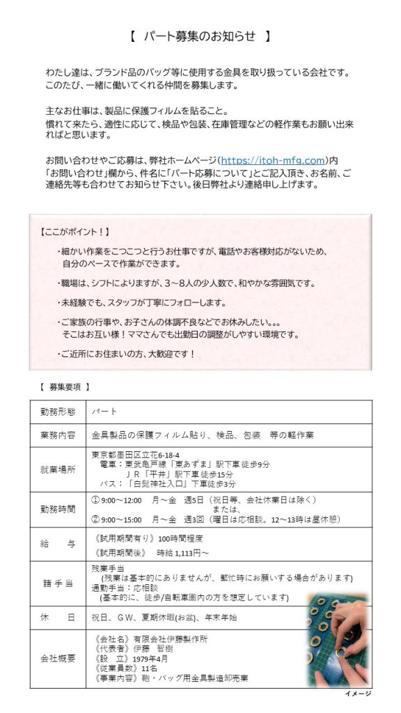 【 パート募集のお知らせ 】
わたし達は、ブランド品のバッグ等に使用する金具を取り扱っている会社です。このたび、一緒に働いてくれる仲間を募集します。
主なお仕事は、製品に保護フィルムを貼ること。慣れて来たら、適正に応じて、検品や包装、在庫管理などの軽作業もお願い出来ればと思います。
お問い合わせやご応募は、弊社ホームページ（https://itoh-mfg.com）内「お問い合わせ」欄から、件名に「パート応募について」とご記入頂き、お名前、ご連絡先等も合わせてお知らせ下さい。後日弊社より連絡申し上げます。

【 ここがポイント！ 】
 ・細かい作業をこつこつと行うお仕事ですが、電話やお客様対応がないため、自分のペースで作業ができます。
 ・職場は、シフトによりますが、３～８人の少人数で、和やかな雰囲気です。
 ・ご家族の行事や、お子さんの体調不良などでお休みしたい。。。そこはお互い様！ママさんでも出勤日の調整がしやすい環境です。
 ・ご近所にお住まいの方、大歓迎です！

【 募集要項 】
勤務形態 パート 
業務内容 金具製品の保護フィルム貼り、検品、包装　等の軽作業 
就業場所 東京都墨田区立花6-18-4 電車：東武亀戸線「東あずま」駅下車徒歩9分 JR「平井」駅下車徒歩15分 バス：「白髭神社入口」下車徒歩3分 
勤務時間 １. 9:00～12:00 月～金 週5日（祝日等、会社休業日は除く） または、 2.9:00～15:00 月～金 週3回 （曜日は応相談。12～13時は昼休憩） 
給与 《試用期間有り》100時間程度 《試用期間後》時給1,113円～ 
諸手当 残業手当 （残業は基本的にありませんが、繁忙時にお願いする場合があります） 通勤手当：応相談（基本的に、徒歩/自転車圏内の方を想定しています) 
休日 祝日、ＧＷ、夏季休暇（お盆）、年末年始 
会社概要 《会社名》 有限会社伊藤製作所 
《代表者》 伊東智樹 
《設立》 1979年4月 
《従業員数》 11名 
《事業内容》 鞄・バッグ用金具製造卸売業 